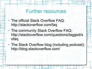 Further resources
   The official Stack Overflow FAQ:
    http://stackoverflow.com/faq
   The community Stack Overflow FAQ:
    http://stackoverflow.com/questions/tagged/s
    ofaq
   The Stack Overflow blog (including podcast):
    http://blog.stackoverflow.com/
 