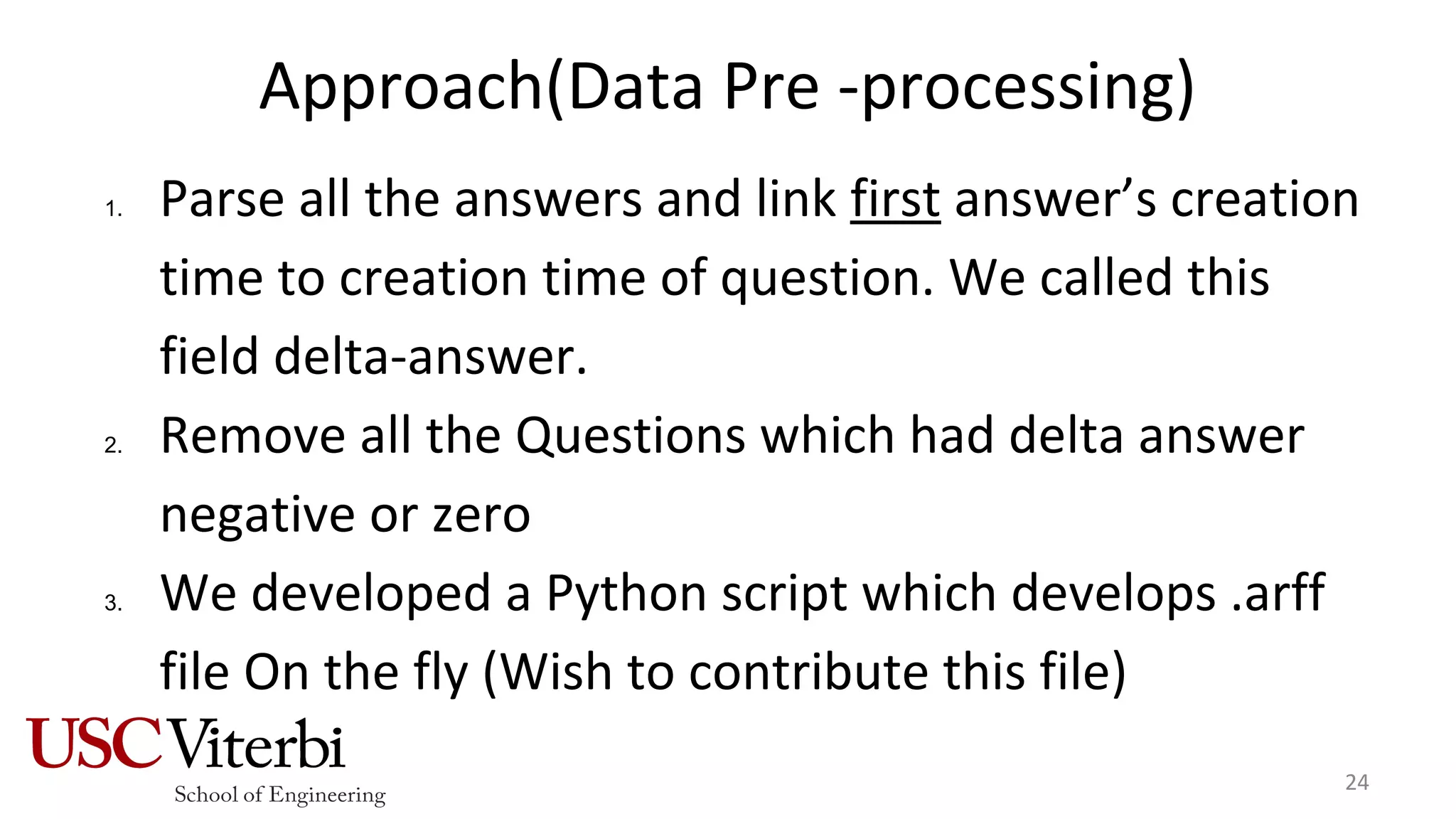 Approach(Data Pre -processing)
1. Parse all the answers and link first answer’s creation
time to creation time of question. We called this
field delta-answer.
2. Remove all the Questions which had delta answer
negative or zero
3. We developed a Python script which develops .arff
file On the fly (Wish to contribute this file)
24
 