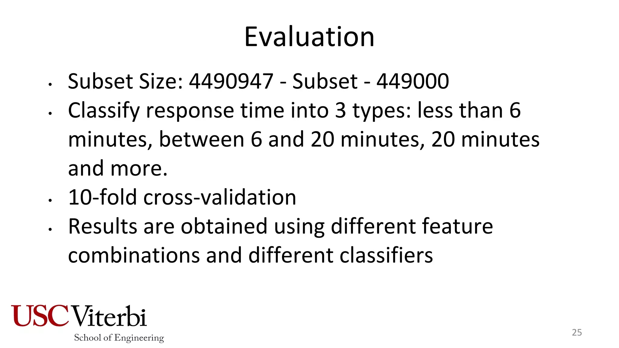 Evaluation
• Subset Size: 4490947 - Subset - 449000
• Classify response time into 3 types: less than 6
minutes, between 6 and 20 minutes, 20 minutes
and more.
• 10-fold cross-validation
• Results are obtained using different feature
combinations and different classifiers
25
 