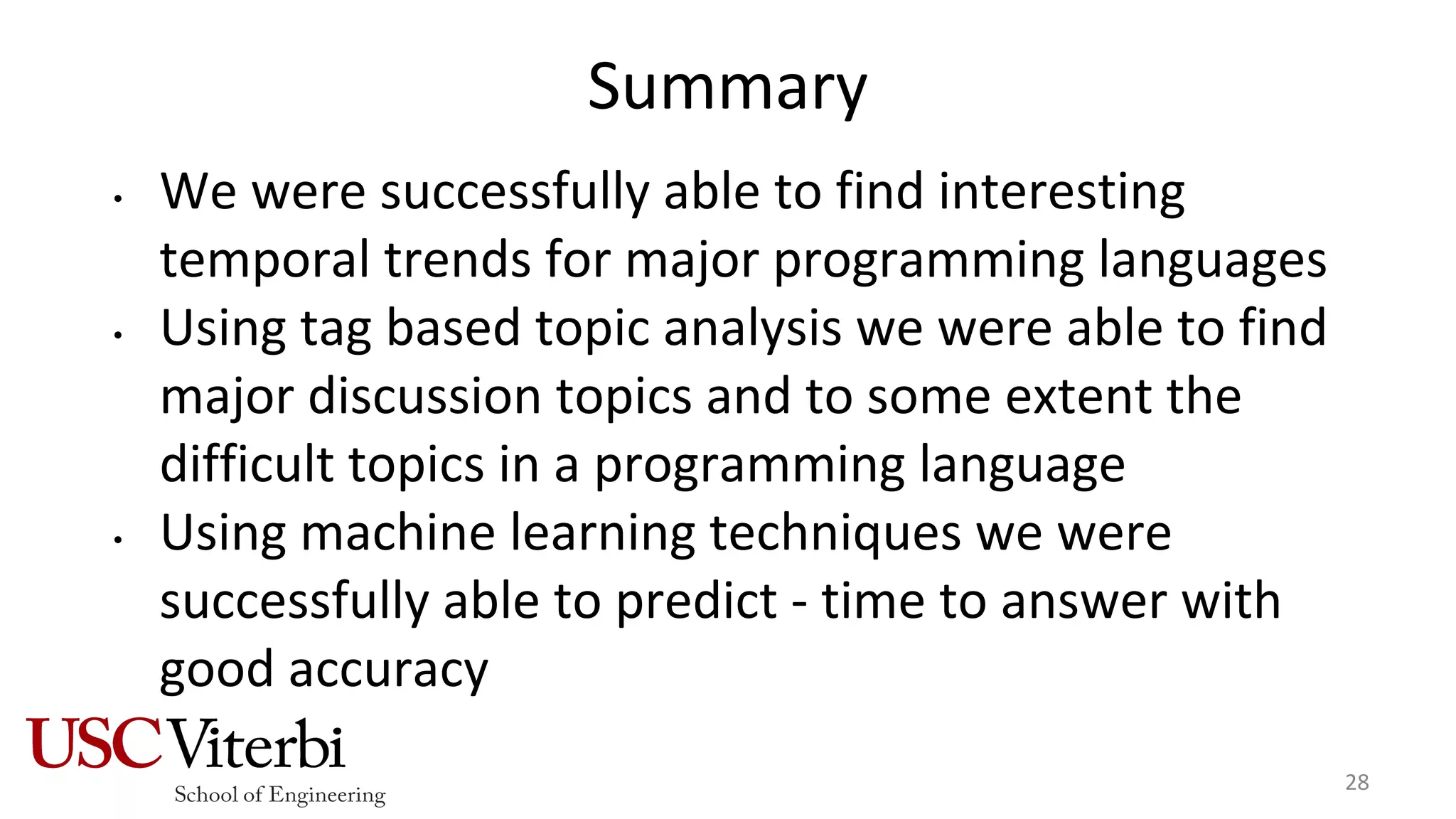 Summary
• We were successfully able to find interesting
temporal trends for major programming languages
• Using tag based topic analysis we were able to find
major discussion topics and to some extent the
difficult topics in a programming language
• Using machine learning techniques we were
successfully able to predict - time to answer with
good accuracy
28
 