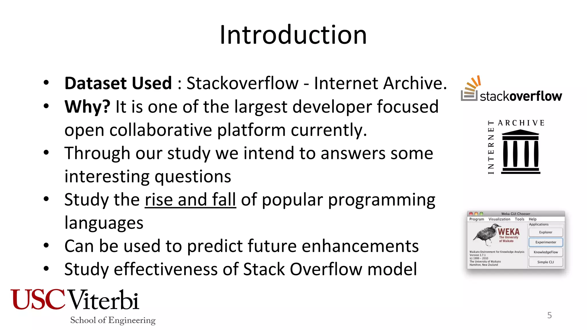 Introduction
• Dataset Used : Stackoverflow - Internet Archive.
• Why? It is one of the largest developer focused
open collaborative platform currently.
• Through our study we intend to answers some
interesting questions
• Study the rise and fall of popular programming
languages
• Can be used to predict future enhancements
• Study effectiveness of Stack Overflow model
5
 
