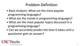 Problem Definition
• Basic Analysis: What are the most popular
programming languages?
• What are the trends in programming languages?
• What are the most popular topics discussed in a
programming language?
• Can we accurately predict the time it takes until a
questioner gets an answer?
6
 