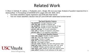 Related Work
V. Bhat, A. Gokhale, R. Jadhav, J. Pudipeddi, and L. Akoglu. Min (e) d your tags: Analysis of question response time in
stackoverflow. In Proceedings of ASONAM 2014, pages 328–335. IEEE, 2014.
• Two linear classifiers: logistic regression and SVM with linear kernel
• Two non- linear classifiers: decision tree (DT) and SVM with radial basis function kernel
8
 