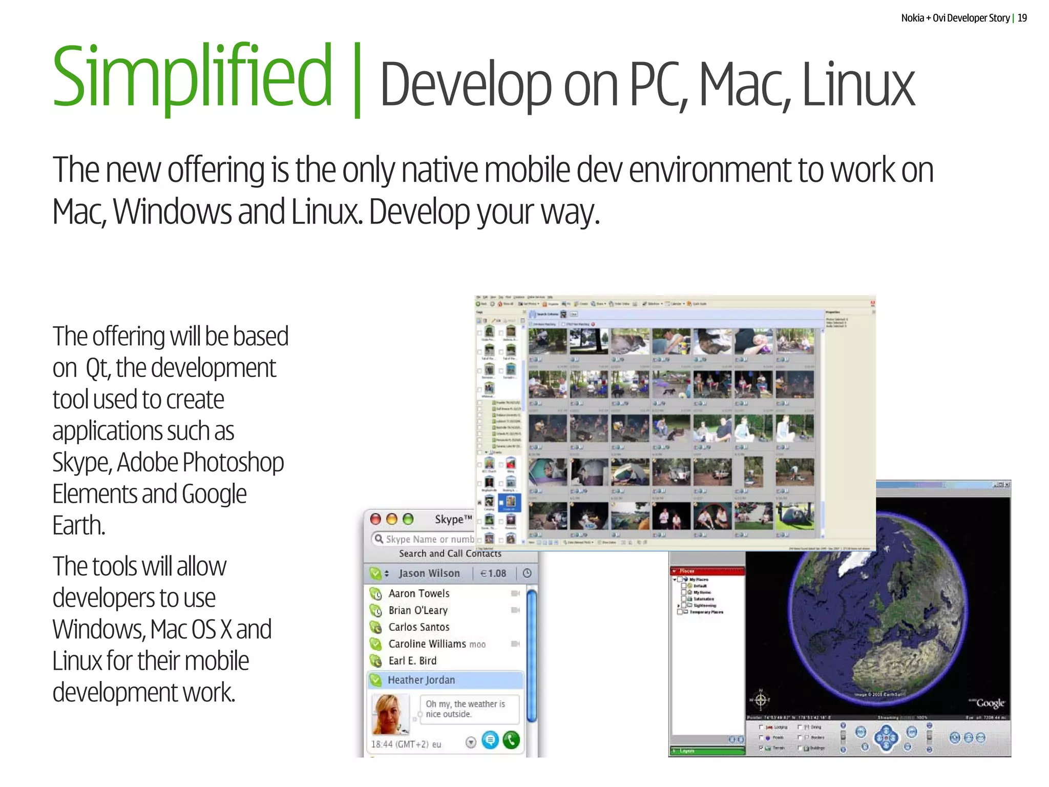 Nokia + Ovi Developer Story | 19




Simplified | Develop on PC, Mac, Linux
The new offering is the only native mobile dev environment to work on
Mac, Windows and Linux. Develop your way.


The offering will be based
on Qt, the development
tool used to create
applications such as
Skype, Adobe Photoshop
Elements and Google
Earth.
The tools will allow
developers to use
Windows, Mac OS X and
Linux for their mobile
development work.
 