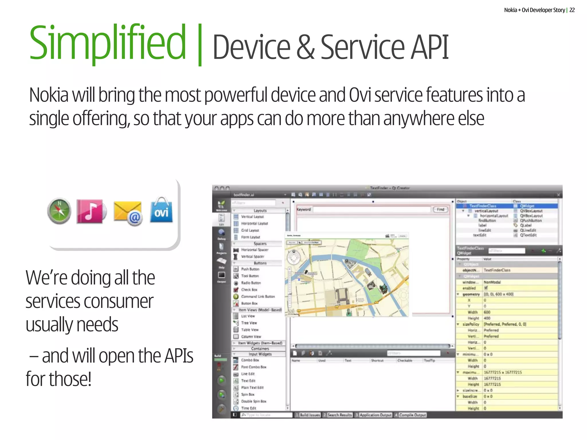 Nokia + Ovi Developer Story | 22




Simplified | Device & Service API
Nokia will bring the most powerful device and Ovi service features into a
single offering, so that your apps can do more than anywhere else




We’re doing all the
services consumer
usually needs
 – and will open the APIs
for those!
 