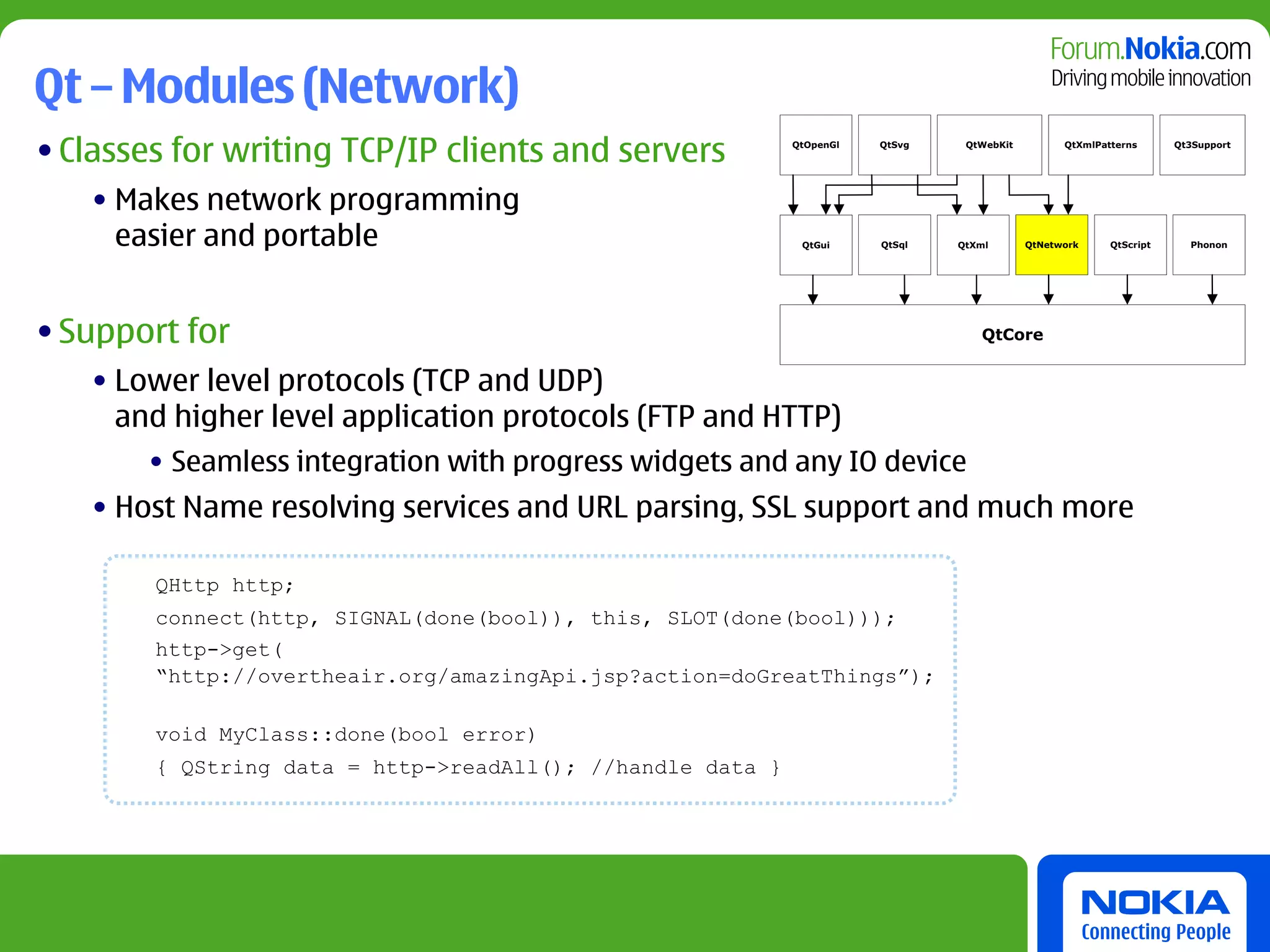 Qt – Modules (Network)
• Classes for writing TCP/IP clients and servers            QtOpenGl   QtSvg    QtWebKit         QtXmlPatterns      Qt3Support




   • Makes network programming
     easier and portable                                     QtGui     QtSql   QtXml       QtNetwork     QtScript     Phonon




• Support for                                                                     QtCore


   • Lower level protocols (TCP and UDP)
     and higher level application protocols (FTP and HTTP)
       • Seamless integration with progress widgets and any IO device
   • Host Name resolving services and URL parsing, SSL support and much more

        QHttp http;
        connect(http, SIGNAL(done(bool)), this, SLOT(done(bool)));
        http->get(
        “http://overtheair.org/amazingApi.jsp?action=doGreatThings”);

        void MyClass::done(bool error)
        { QString data = http->readAll(); //handle data }
 