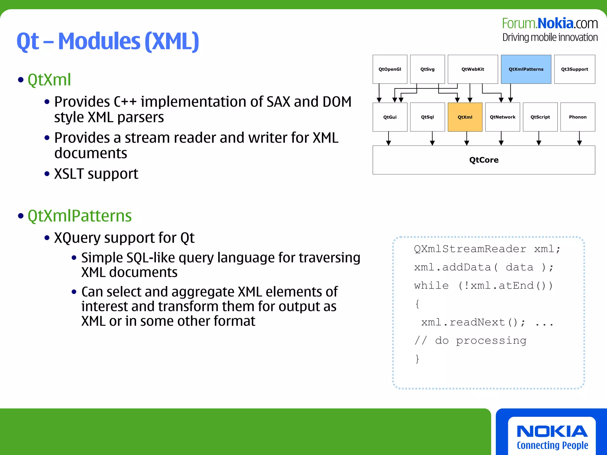 Qt – Modules (XML)
                                                         QtOpenGl   QtSvg        QtWebKit         QtXmlPatterns      Qt3Support


• QtXml
   • Provides C++ implementation of SAX and DOM
     style XML parsers                                    QtGui         QtSql   QtXml       QtNetwork     QtScript     Phonon




   • Provides a stream reader and writer for XML
     documents                                                                     QtCore

   • XSLT support

• QtXmlPatterns
   • XQuery support for Qt
                                                                    QXmlStreamReader xml;
       • Simple SQL-like query language for traversing
                                                                    xml.addData( data );
         XML documents
                                                                    while (!xml.atEnd())
       • Can select and aggregate XML elements of
         interest and transform them for output as                  {
         XML or in some other format                                    xml.readNext(); ...
                                                                    // do processing
                                                                    }
 