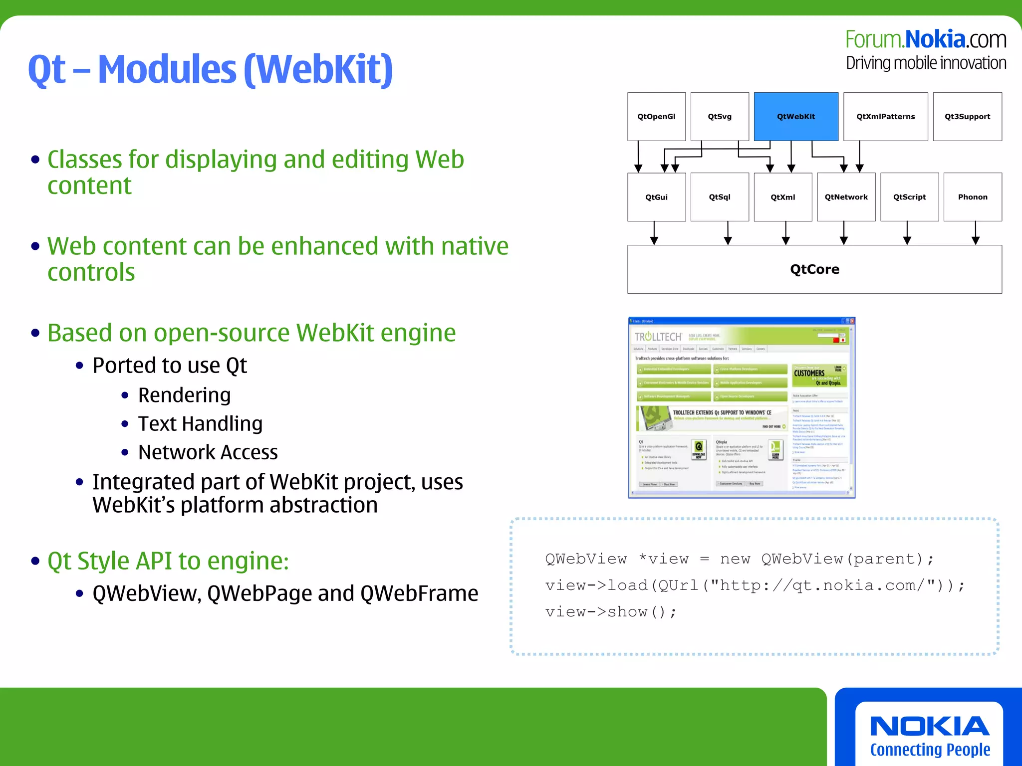 Qt – Modules (WebKit)
                                                        QtOpenGl   QtSvg    QtWebKit         QtXmlPatterns      Qt3Support




• Classes for displaying and editing Web
  content                                                QtGui     QtSql   QtXml       QtNetwork     QtScript     Phonon




• Web content can be enhanced with native
  controls                                                                    QtCore




• Based on open-source WebKit engine
    • Ported to use Qt
        • Rendering
        • Text Handling
        • Network Access
    • Integrated part of WebKit project, uses
      WebKit’s platform abstraction

• Qt Style API to engine:                       QWebView *view = new QWebView(parent);
                                                view->load(QUrl("http://qt.nokia.com/"));
    • QWebView, QWebPage and QWebFrame
                                                view->show();
 