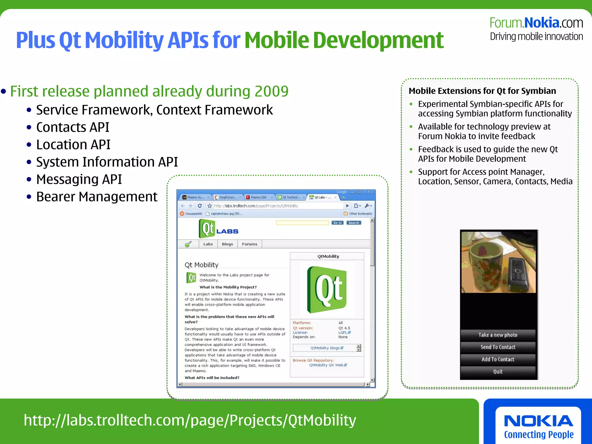 Plus Qt Mobility APIs for Mobile Development

• First release planned already during 2009             Mobile Extensions for Qt for Symbian
                                                        • Experimental Symbian-specific APIs for
   • Service Framework, Context Framework                 accessing Symbian platform functionality
   • Contacts API                                       • Available for technology preview at
                                                          Forum Nokia to invite feedback
   • Location API                                       • Feedback is used to guide the new Qt
   • System Information API                               APIs for Mobile Development
                                                        • Support for Access point Manager,
   • Messaging API                                        Location, Sensor, Camera, Contacts, Media

   • Bearer Management




   http://labs.trolltech.com/page/Projects/QtMobility
 