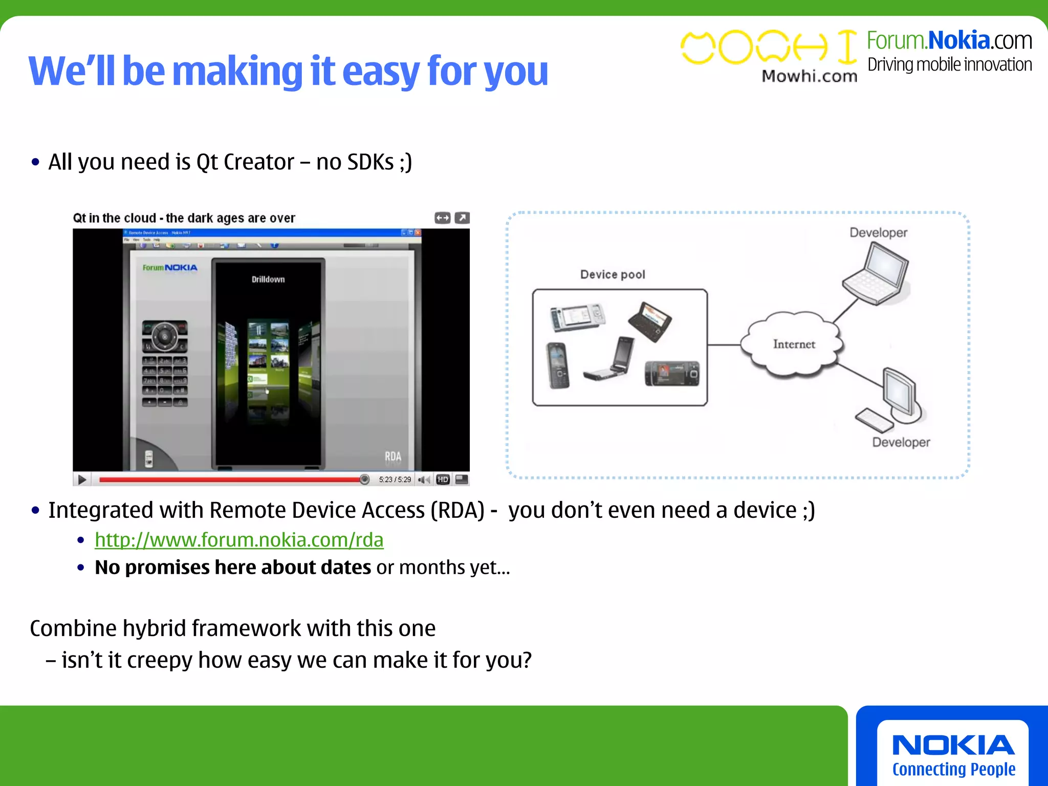 We’ll be making it easy for you

• All you need is Qt Creator – no SDKs ;)




• Integrated with Remote Device Access (RDA) - you don’t even need a device ;)
    • http://www.forum.nokia.com/rda
    • No promises here about dates or months yet…


Combine hybrid framework with this one
 – isn’t it creepy how easy we can make it for you?
 
