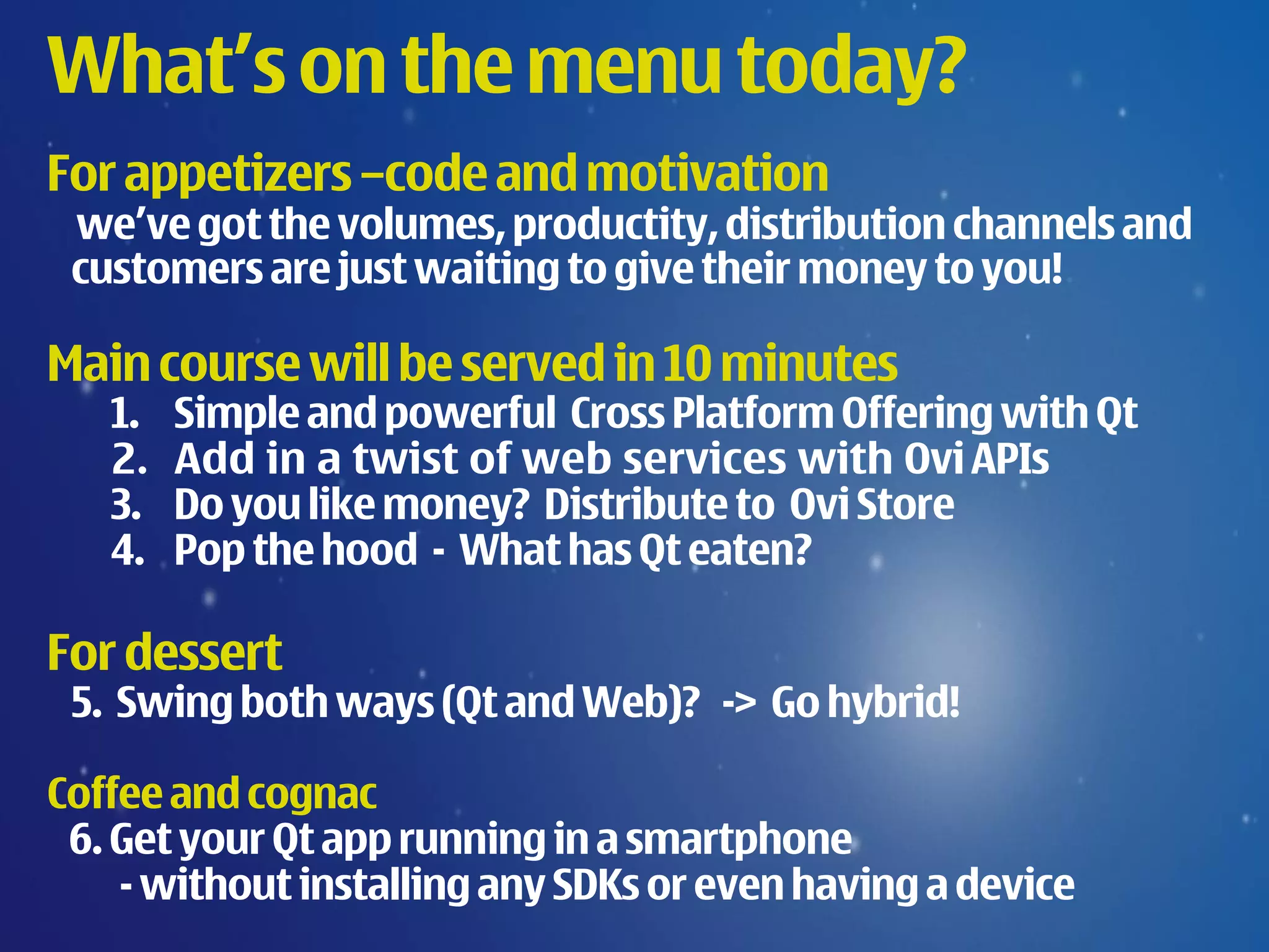 What’s on the menu today?
For appetizers –code and motivation
 we’ve got the volumes, productity, distribution channels and
 customers are just waiting to give their money to you!

Main course will be served in 10 minutes
   1.   Simple and powerful Cross Platform Offering with Qt
   2.   Add in a twist of web services with Ovi APIs
   3.   Do you like money? Distribute to Ovi Store
   4.   Pop the hood - What has Qt eaten?

For dessert
 5. Swing both ways (Qt and Web)? -> Go hybrid!

Coffee and cognac
 6. Get your Qt app running in a smartphone
    - without installing any SDKs or even having a device
 