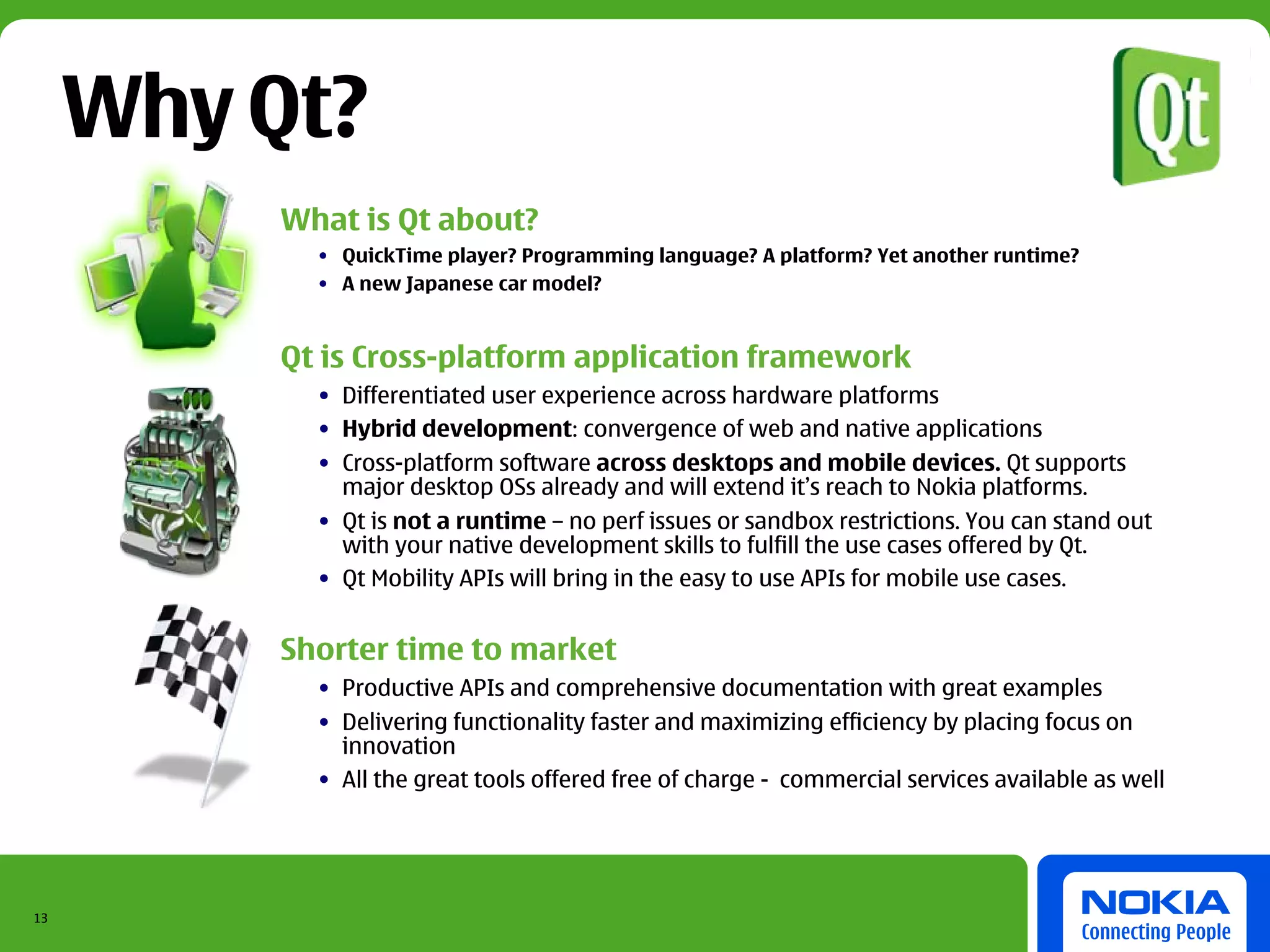 Why Qt?
         What is Qt about?
           • QuickTime player? Programming language? A platform? Yet another runtime?
           • A new Japanese car model?


         Qt is Cross-platform application framework
           • Differentiated user experience across hardware platforms
           • Hybrid development: convergence of web and native applications
           • Cross-platform software across desktops and mobile devices. Qt supports
             major desktop OSs already and will extend it’s reach to Nokia platforms.
           • Qt is not a runtime – no perf issues or sandbox restrictions. You can stand out
             with your native development skills to fulfill the use cases offered by Qt.
           • Qt Mobility APIs will bring in the easy to use APIs for mobile use cases.


         Shorter time to market
           • Productive APIs and comprehensive documentation with great examples
           • Delivering functionality faster and maximizing efficiency by placing focus on
             innovation
           • All the great tools offered free of charge - commercial services available as well




13
 