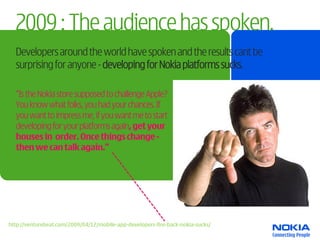 2009 : The audience has spoken.
  Developers around the world have spoken and the results cant be
  surprising for anyone - developing for Nokia platforms sucks.

  “Is the Nokia store supposed to challenge Apple?
  You know what folks, you had your chances. If
  you want to impress me, if you want me to start
  developing for your platforms again, get your
  houses in order. Once things change -
  then we can talk again.”




http://venturebeat.com/2009/04/12/mobile-app-developers-fire-back-nokia-sucks/
 