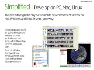 Nokia + Ovi Developer Story | 19




Simplified | Develop on PC, Mac, Linux
The new offering is the only native mobile dev environment to work on
Mac, Windows and Linux. Develop your way.


The offering will be based
on Qt, the development
tool used to create
applications such as
Skype, Adobe Photoshop
Elements and Google
Earth.
The tools will allow
developers to use
Windows, Mac OS X and
Linux for their mobile
development work.
 
