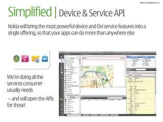 Nokia + Ovi Developer Story | 22




Simplified | Device & Service API
Nokia will bring the most powerful device and Ovi service features into a
single offering, so that your apps can do more than anywhere else




We’re doing all the
services consumer
usually needs
 – and will open the APIs
for those!
 