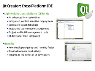 Qt Creator: Cross Platform IDE
• Lightweight cross-platform IDE for Qt
   • An advanced C++ code editor
   • Integrated, context sensitive help system
   • Integrated visual debugger
   • Integrated source code management
   • Project and build management tools
   • Qt developer tools integrated


• Benefits
   • New developers get up and running faster
   • Boosts developer productivity
   • Tailored to the needs of Qt developers
 