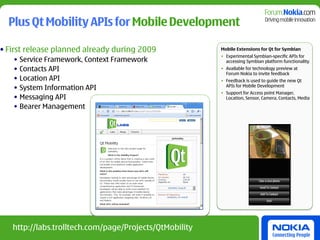 Plus Qt Mobility APIs for Mobile Development

• First release planned already during 2009             Mobile Extensions for Qt for Symbian
                                                        • Experimental Symbian-specific APIs for
   • Service Framework, Context Framework                 accessing Symbian platform functionality
   • Contacts API                                       • Available for technology preview at
                                                          Forum Nokia to invite feedback
   • Location API                                       • Feedback is used to guide the new Qt
   • System Information API                               APIs for Mobile Development
                                                        • Support for Access point Manager,
   • Messaging API                                        Location, Sensor, Camera, Contacts, Media

   • Bearer Management




   http://labs.trolltech.com/page/Projects/QtMobility
 