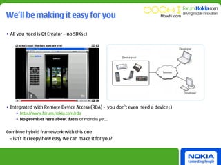 We’ll be making it easy for you

• All you need is Qt Creator – no SDKs ;)




• Integrated with Remote Device Access (RDA) - you don’t even need a device ;)
    • http://www.forum.nokia.com/rda
    • No promises here about dates or months yet…


Combine hybrid framework with this one
 – isn’t it creepy how easy we can make it for you?
 