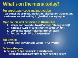 What’s on the menu today?
For appetizers –code and motivation
 we’ve got the volumes, productity, distribution channels and
 customers are just waiting to give their money to you!

Main course will be served in 10 minutes
   1.   Simple and powerful Cross Platform Offering with Qt
   2.   Add in a twist of web services with Ovi APIs
   3.   Do you like money? Distribute to Ovi Store
   4.   Pop the hood - What has Qt eaten?

For dessert
 5. Swing both ways (Qt and Web)? -> Go hybrid!

Coffee and cognac
 6. Get your Qt app running in a smartphone
    - without installing any SDKs or even having a device
 