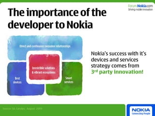 The importance of the
    developer to Nokia

                                   Nokia’s success with it’s
                                   devices and services
                                   strategy comes from
                                   3rd party innovation!




Source: SA, Canalys, August 2009
 