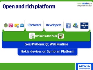 Open and rich platform


           Operators    Developers


                Ovi APIs and SDK

         Cross Platform: Qt, Web Runtime

       Nokia devices on Symbian Platform
 