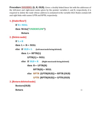 Procedure DOUBDEL (L, R, OLD). Given a doubly linked linear list with the addresses of
the left-most and right-most nodes given by the pointer variables L and R, respectively, it is
required to delete the node whose address is contained in the variable OLD. Nodes contain left
and right links with names LPTR and RPTR, respectively.
1. [Underflow?]
If R = NULL
then Write(“UNDERFLOW”)
Return
2. [Delete node]
If L = R
then L ← R ← NULL
else If OLD = L (Left-mostnodebeingdeleted)
then L ← RPTR(L)
LPTR(L) ← NULL
else If OLD = R (Right-mostnodebeingdeleted)
then R ← LPTR(R)
RPTR(R) ← NULL
else RPTR (LPTR(OLD)) ← RPTR (OLD)
LPTR (RPTR(OLD)) ← LPTR (OLD)
3. [Returndeletednode]
Restore(OLD)
Return □
 