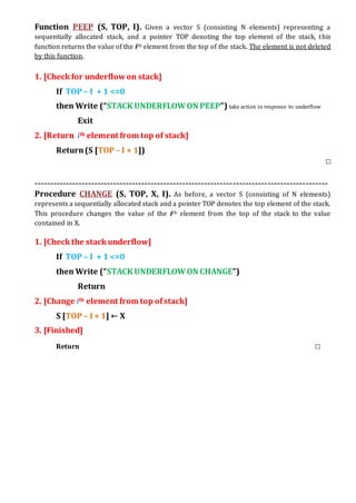 Function PEEP (S, TOP, I). Given a vector S (consisting N elements) representing a
sequentially allocated stack, and a pointer TOP denoting the top element of the stack, this
function returns the value of the ith element from the top of the stack. The element is not deleted
by this function.
1. [Checkfor underflowon stack]
If TOP – I + 1 <=0
then Write (“STACK UNDERFLOWON PEEP”) take action in response to underflow
Exit
2. [Return ith element from top of stack]
Return(S [TOP – I + 1])
□
---------------------------------------------------------------------------------------------
Procedure CHANGE (S, TOP, X, I). As before, a vector S (consisting of N elements)
represents a sequentially allocated stack and a pointer TOP denotes the top element of the stack.
This procedure changes the value of the ith element from the top of the stack to the value
contained in X.
1. [Check the stackunderflow]
If TOP – I + 1 <=0
then Write (“STACK UNDERFLOWON CHANGE”)
Return
2. [Change ith element from top ofstack]
S [TOP – I + 1] ← X
3. [Finished]
Return □
 