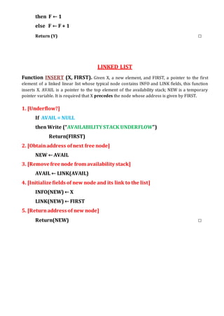 then F ← 1
else F ← F + 1
Return (Y) □
LINKED LIST
Function INSERT (X, FIRST). Given X, a new element, and FIRST, a pointer to the first
element of a linked linear list whose typical node contains INFO and LINK fields, this function
inserts X. AVAIL is a pointer to the top element of the availability stack; NEW is a temporary
pointer variable. It is required that X precedes the node whose address is given by FIRST.
1. [Underflow?]
If AVAIL = NULL
then Write (“AVAILABILITYSTACK UNDERFLOW”)
Return(FIRST)
2. [Obtainaddress ofnext free node]
NEW ← AVAIL
3. [Remove free node from availability stack]
AVAIL ← LINK(AVAIL)
4. [Initialize fields of new node and its link to the list]
INFO(NEW) ← X
LINK(NEW) ← FIRST
5. [Returnaddress of new node]
Return(NEW) □
 