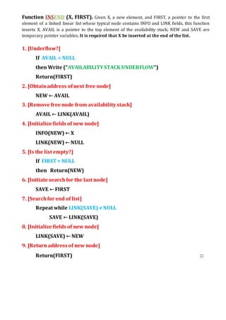 Function INSEND (X, FIRST). Given X, a new element, and FIRST, a pointer to the first
element of a linked linear list whose typical node contains INFO and LINK fields, this function
inserts X. AVAIL is a pointer to the top element of the availability stack; NEW and SAVE are
temporary pointer variables. It is required that X be inserted at the end of the list.
1. [Underflow?]
If AVAIL = NULL
then Write (“AVAILABILITYSTACK UNDERFLOW”)
Return(FIRST)
2. [Obtainaddress ofnext free node]
NEW ← AVAIL
3. [Remove free node from availability stack]
AVAIL ← LINK(AVAIL)
4. [Initialize fields of new node]
INFO(NEW) ← X
LINK(NEW) ← NULL
5. [Is the list empty?]
If FIRST= NULL
then Return(NEW)
6. [Initiate searchfor the last node]
SAVE ← FIRST
7. [Searchfor end of list]
Repeat while LINK(SAVE) ≠NULL
SAVE ← LINK(SAVE)
8. [Initialize fields of new node]
LINK(SAVE) ← NEW
9. [Returnaddress of new node]
Return(FIRST) □
 