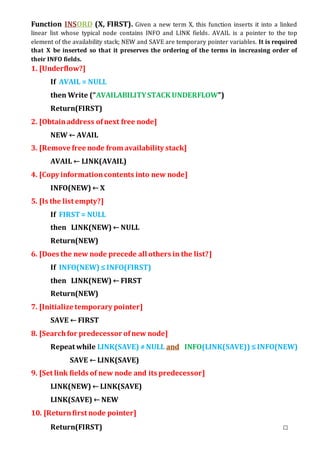 Function INSORD (X, FIRST). Given a new term X, this function inserts it into a linked
linear list whose typical node contains INFO and LINK fields. AVAIL is a pointer to the top
element of the availability stack; NEW and SAVE are temporary pointer variables. It is required
that X be inserted so that it preserves the ordering of the terms in increasing order of
their INFO fields.
1. [Underflow?]
If AVAIL = NULL
then Write (“AVAILABILITYSTACK UNDERFLOW”)
Return(FIRST)
2. [Obtainaddress ofnext free node]
NEW ← AVAIL
3. [Remove free node from availability stack]
AVAIL ← LINK(AVAIL)
4. [Copy informationcontents into new node]
INFO(NEW) ← X
5. [Is the list empty?]
If FIRST= NULL
then LINK(NEW) ← NULL
Return(NEW)
6. [Does the new node precede all others in the list?]
If INFO(NEW) ≤INFO(FIRST)
then LINK(NEW) ← FIRST
Return(NEW)
7. [Initialize temporary pointer]
SAVE ← FIRST
8. [Searchfor predecessor ofnew node]
Repeat while LINK(SAVE) ≠NULL and INFO(LINK(SAVE)) ≤INFO(NEW)
SAVE ← LINK(SAVE)
9. [Set link fields of new node and its predecessor]
LINK(NEW) ← LINK(SAVE)
LINK(SAVE) ← NEW
10. [Returnfirst node pointer]
Return(FIRST) □
 