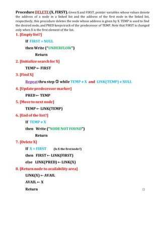 Procedure DELETE (X, FIRST).Given X and FIRST, pointer variables whose values denote
the address of a node in a linked list and the address of the first node in the linked list,
respectively, this procedure deletes the node whose address is given by X. TEMP is used to find
the desired node, and PRED keeps track of the predecessor of TEMP. Note that FIRST is changed
only when X is the first element of the list.
1. [Empty list?]
If FIRST = NULL
then Write (“UNDERFLOW”)
Return
2. [Initialize searchfor X]
TEMP ← FIRST
3. [Find X]
Repeat thru step  while TEMP ≠ X and LINK(TEMP) ≠NULL
4. [Update predecessor marker]
PRED← TEMP
5. [Move to next node]
TEMP ← LINK(TEMP)
6. [End of the list?]
If TEMP ≠ X
then Write (“NODE NOTFOUND”)
Return
7. [Delete X]
If X = FIRST (Is X the firstnode?)
then FIRST← LINK(FIRST)
else LINK(PRED) ← LINK(X)
8. [Returnnode to availability area]
LINK(X) ← AVAIL
AVAIL ← X
Return □
 