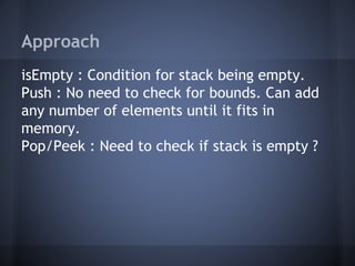 Approach 
isEmpty : Condition for stack being empty. 
Push : No need to check for bounds. Can add 
any number of elements until it fits in 
memory. 
Pop/Peek : Need to check if stack is empty ? 
 