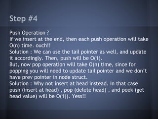 Step #4 
Push Operation ? 
If we insert at the end, then each push operation will take 
O(n) time. ouch!! 
Solution : We can use the tail pointer as well, and update 
it accordingly. Then, push will be O(1). 
But, now pop operation will take O(n) time, since for 
popping you will need to update tail pointer and we don’t 
have prev pointer in node struct. 
Solution : Why not insert at head instead. In that case 
push (insert at head) , pop (delete head) , and peek (get 
head value) will be O(1)). Yess!! 
 