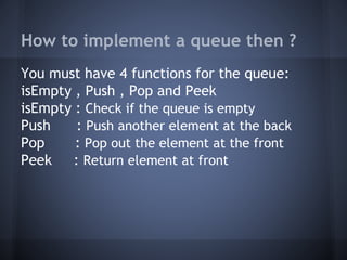 How to implement a queue then ? 
You must have 4 functions for the queue: 
isEmpty , Push , Pop and Peek 
isEmpty : Check if the queue is empty 
Push : Push another element at the back 
Pop : Pop out the element at the front 
Peek : Return element at front 
 