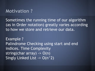 Motivation ? 
Sometimes the running time of our algorithm 
(as in Order notation) greatly varies according 
to how we store and retrieve our data. 
Example ? 
Palindrome Checking using start and end 
indices. Time Complexity 
string(char array) -> O(n) 
Singly Linked List -> O(n^2) 
 