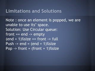 Limitations and Solutions 
Note : once an element is popped, we are 
unable to use its’ space. 
Solution: Use Circular queue: 
front == end -> empty 
(end + 1)%size == front -> full 
Push -> end = (end + 1)%size 
Pop -> front = (front + 1)%size 
 