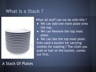 What is a Stack ? 
What all stuff can we do with this ? 
● We can Add one more plate onto 
the top. 
● We can Remove the top most 
plate. 
● We can See the top most plate 
Ever used a bucket for carrying 
clothes for washing ? The cloth you 
push at last on the bucket, comes 
out first. 
A Stack Of Plates 
 
