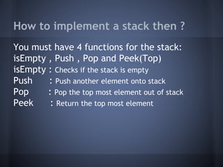 How to implement a stack then ? 
You must have 4 functions for the stack: 
isEmpty , Push , Pop and Peek(Top) 
isEmpty : Checks if the stack is empty 
Push : Push another element onto stack 
Pop : Pop the top most element out of stack 
Peek : Return the top most element 
 