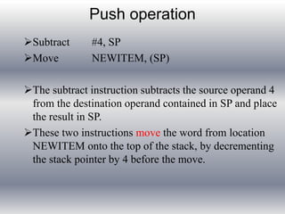 Push operation 
Subtract #4, SP 
Move NEWITEM, (SP) 
The subtract instruction subtracts the source operand 4 
from the destination operand contained in SP and place 
the result in SP. 
These two instructions move the word from location 
NEWITEM onto the top of the stack, by decrementing 
the stack pointer by 4 before the move. 
 