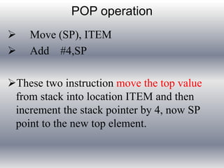POP operation 
 Move (SP), ITEM 
 Add #4,SP 
These two instruction move the top value 
from stack into location ITEM and then 
increment the stack pointer by 4, now SP 
point to the new top element. 
 
