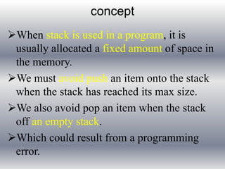 concept 
When stack is used in a program, it is 
usually allocated a fixed amount of space in 
the memory. 
We must avoid push an item onto the stack 
when the stack has reached its max size. 
We also avoid pop an item when the stack 
off an empty stack. 
Which could result from a programming 
error. 
 