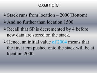 example 
Stack runs from location – 2000(Bottom) 
And no further than location 1500 
Recall that SP is decremented by 4 before 
new data are stored on the stack. 
Hence, an initial value of 2004 means that 
the first item pushed onto the stack will be at 
location 2000. 
 