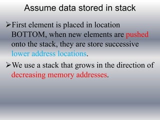 Assume data stored in stack 
First element is placed in location 
BOTTOM, when new elements are pushed 
onto the stack, they are store successive 
lower address locations. 
We use a stack that grows in the direction of 
decreasing memory addresses. 
 