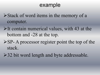 example 
Stack of word items in the memory of a 
computer. 
It contain numerical values, with 43 at the 
bottom and -28 at the top. 
SP- A processor register point the top of the 
stack. 
32 bit word length and byte addressable. 
 