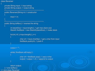 class Reverserclass Reverser
{{
private String input; // input stringprivate String input; // input string
private String output; // output stringprivate String output; // output string
//--------------------------------------------------------------//--------------------------------------------------------------
public Reverser(String in) // constructorpublic Reverser(String in) // constructor
{{
input = in;input = in;
}}
//--------------------------------------------------------------//--------------------------------------------------------------
public String doRev() // reverse the stringpublic String doRev() // reverse the string
{{
int stackSize = input.length(); // get max stack sizeint stackSize = input.length(); // get max stack size
StackX theStack = new StackX(stackSize); // make stackStackX theStack = new StackX(stackSize); // make stack
for(int j=0; j<input.length(); j++)for(int j=0; j<input.length(); j++)
{{
char ch = input.charAt(j); // get a char from inputchar ch = input.charAt(j); // get a char from input
theStack.push(ch); // push ittheStack.push(ch); // push it
}}
output = "";output = "";
while( !theStack.isEmpty() )while( !theStack.isEmpty() )
{{
char ch = theStack.pop(); // pop a char,char ch = theStack.pop(); // pop a char,
output = output + ch; // append to outputoutput = output + ch; // append to output
}}
return output;return output;
} // end doRev()} // end doRev()
} // end class Reverser} // end class Reverser
 