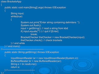 class BracketsAppclass BracketsApp
{{
public static void main(String[] args) throws IOExceptionpublic static void main(String[] args) throws IOException
{{
String input;String input;
while(true)while(true)
{{
System.out.print("Enter string containing delimiters: ");System.out.print("Enter string containing delimiters: ");
System.out.flush();System.out.flush();
input = getString(); // read a string from kbdinput = getString(); // read a string from kbd
if( input.equals("") ) // quit if [Enter]if( input.equals("") ) // quit if [Enter]
break;break;
BracketChecker theChecker = new BracketChecker(input);BracketChecker theChecker = new BracketChecker(input);
theChecker.check(); // check bracketstheChecker.check(); // check brackets
} // end while} // end while
} // end main()} // end main()
//--------------------------------------------------//--------------------------------------------------
public static String getString() throws IOExceptionpublic static String getString() throws IOException
{{
InputStreamReader isr = new InputStreamReader(System.in);InputStreamReader isr = new InputStreamReader(System.in);
BufferedReader br = new BufferedReader(isr);BufferedReader br = new BufferedReader(isr);
String s = br.readLine();String s = br.readLine();
return s;return s;
} //---------------------------------} //---------------------------------
} //} //
 