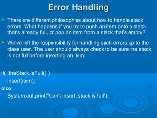 Error HandlingError Handling
 There are different philosophies about how to handle stack
errors. What happens if you try to push an item onto a stack
that's already full, or pop an item from a stack that's empty?
 We've left the responsibility for handling such errors up to the
class user. The user should always check to be sure the stack
is not full before inserting an item:
if( !theStack.isFull() )
insert(item);
else
System.out.print("Can't insert, stack is full");
 