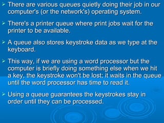  There are various queues quietly doing their job in ourThere are various queues quietly doing their job in our
computer's (or the network's) operating system.computer's (or the network's) operating system.
 There's a printer queue where print jobs wait for theThere's a printer queue where print jobs wait for the
printer to be available.printer to be available.
 A queue also stores keystroke data as we type at theA queue also stores keystroke data as we type at the
keyboard.keyboard.
 This way, if we are using a word processor but theThis way, if we are using a word processor but the
computer is briefly doing something else when we hitcomputer is briefly doing something else when we hit
a key, the keystroke won't be lost; it waits in the queuea key, the keystroke won't be lost; it waits in the queue
until the word processor has time to read it.until the word processor has time to read it.
 Using a queue guarantees the keystrokes stay inUsing a queue guarantees the keystrokes stay in
order until they can be processed.order until they can be processed.
 