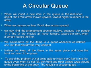 A Circular QueueA Circular Queue
 When we insert a new item in the queue in the WorkshopWhen we insert a new item in the queue in the Workshop
applet, the Front arrow moves upward, toward higher numbers in theapplet, the Front arrow moves upward, toward higher numbers in the
array.array.
 When we remove an item, Front also moves upward.When we remove an item, Front also moves upward.
 we may find the arrangement counter-intuitive, because the peoplewe may find the arrangement counter-intuitive, because the people
in a line at the movies all move forward, toward the front, whenin a line at the movies all move forward, toward the front, when
a person leaves the line.a person leaves the line.
 We could move all the items in a queue whenever we deletedWe could move all the items in a queue whenever we deleted
one, but that wouldn't be very efficient.one, but that wouldn't be very efficient.
 Instead we keep all the items in the same place and move theInstead we keep all the items in the same place and move the
front and rear of the queue.front and rear of the queue.
 To avoid the problem of not being able to insert more items into theTo avoid the problem of not being able to insert more items into the
queue even when it's not full, the Front and Rear arrows wrap aroundqueue even when it's not full, the Front and Rear arrows wrap around
to the beginning of the array. The result is a circular queueto the beginning of the array. The result is a circular queue
 