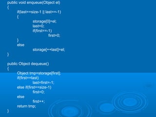public void enqueue(Object el)
{
if(last==size-1 || last==-1)
{
storage[0]=el;
last=0;
if(first==-1)
first=0;
}
else
storage[++last]=el;
}
public Object dequeue()
{
Object tmp=storage[first];
if(first==last)
last=first=-1;
else if(first==size-1)
first=0;
else
first++;
return tmp;
}
 